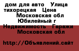 дом для авто › Улица ­ тихорецкая › Цена ­ 830 000 - Московская обл., Юбилейный г. Недвижимость » Гаражи   . Московская обл.